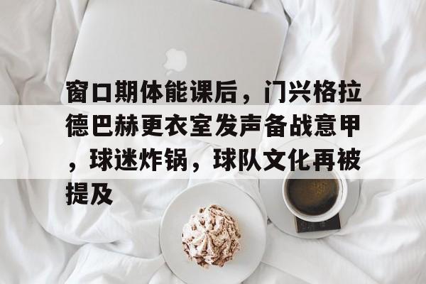 开云体育官网-窗口期体能课后，门兴格拉德巴赫更衣室发声备战意甲，球迷炸锅，球队文化再被提及的简单介绍